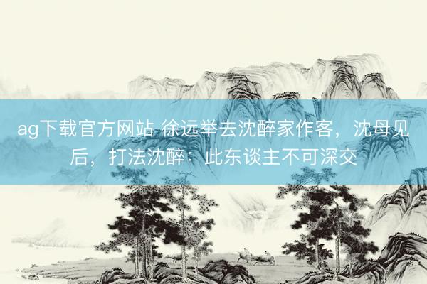 ag下载官方网站 徐远举去沈醉家作客，沈母见后，打法沈醉：此东谈主不可深交