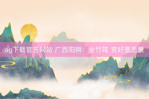 ag下载官方网站 广西阳朔：坐竹筏 赏好意思景