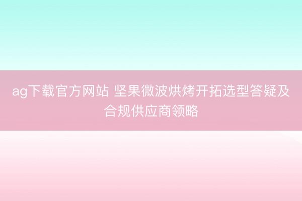 ag下载官方网站 坚果微波烘烤开拓选型答疑及合规供应商领略